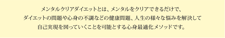 メンタルクリアダイエットとは、メンタルをクリアできるだけで、ダイエットの問題や心身の不調などの健康問題、人生の様々な悩みを解決して自己実現を図っていくことを可能とする心身最適化メソッドです。