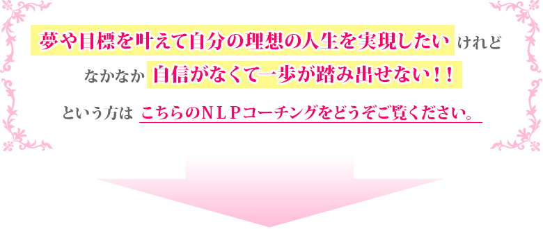 夢や目標を叶えて自分の理想の人生を実現したいけれどなかなか自信がなくて一歩が踏み出せない!!という方はこちらのNLPコーチングをどうぞご覧ください。