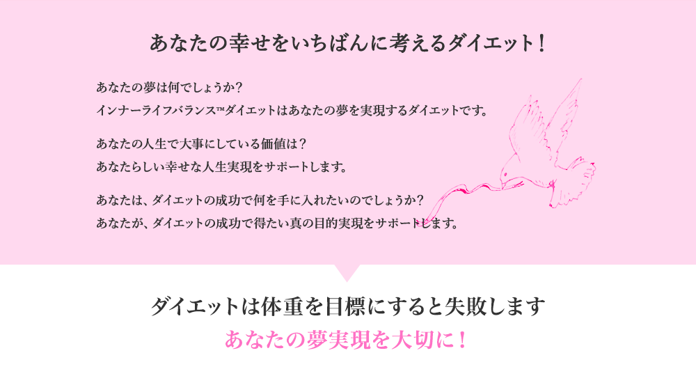あなたの幸せをいちばんに考えるダイエット！　あなたの夢は何でしょうか？インナーライフバランス™ダイエットはあなたの夢を実現するダイエットです。あなたの人生で大事にしている価値は？あなたらしい幸せな人生実現をサポートします。あなたは、ダイエットの成功で何を手に入れたいのでしょうか？あなたが、ダイエットの成功で得たい真の目的実現をサポートします。　ダイエットは体重を目標にすると失敗します あなたの夢実現を大切に！