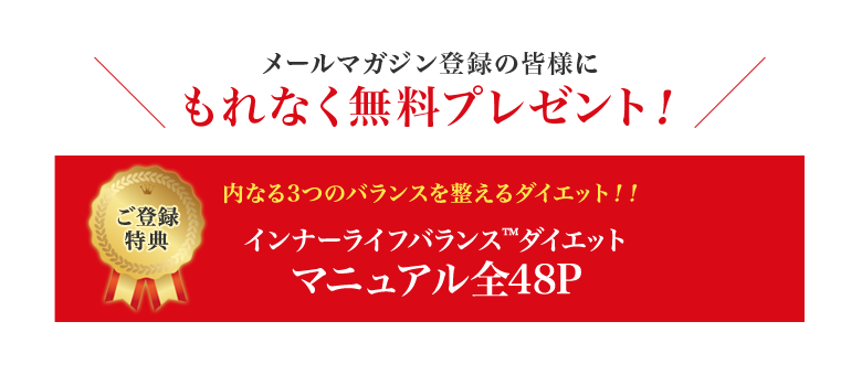 メールマガジン登録の皆様にもれなく無料プレゼント！ ご登録特典 内なる3つのバランスを整えるダイエット！！インナーライフバランス™ダイエットマニュアル全48P