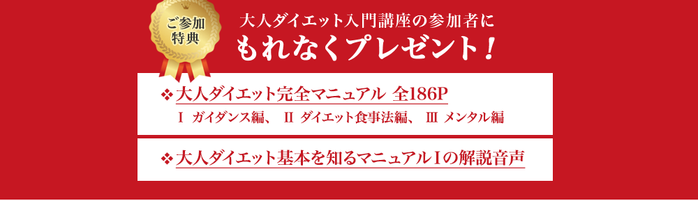 ご参加特典　大人ダイエット入門講座の参加者にもれなくプレゼント！　❖大人ダイエット完全マニュアル 全186P　Ⅰ ガイダンス編、 Ⅱ ダイエット食事法編、 Ⅲ メンタル編　❖大人ダイエット基本を知るマニュアルⅠの解説音声