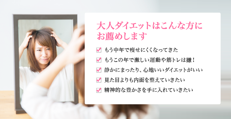 大人ダイエットはこんな方にお薦めします　もう中年で痩せにくくなってきた　もうこの年で激しい運動や筋トレは嫌！　静かにまったり、心地いいダイエットがいい　見た目よりも内面を整えていきたい　精神的な豊かさを手に入れていきたい