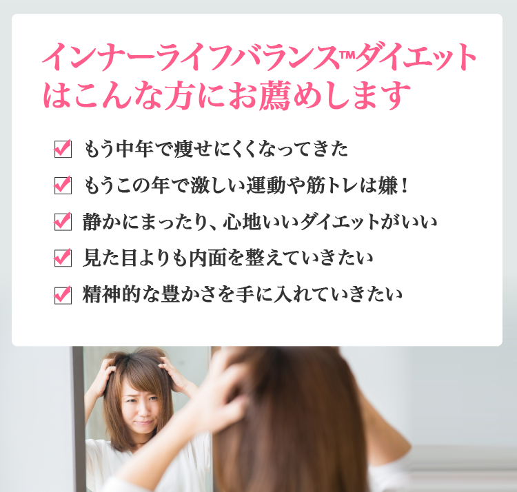 インナーライフバランス™ダイエットはこんな方にお薦めします　もう中年で痩せにくくなってきた　もうこの年で激しい運動や筋トレは嫌！　静かにまったり、心地いいダイエットがいい　見た目よりも内面を整えていきたい　精神的な豊かさを手に入れていきたい