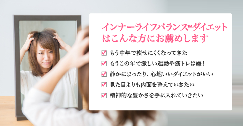 インナーライフバランス™ダイエットはこんな方にお薦めします　もう中年で痩せにくくなってきた　もうこの年で激しい運動や筋トレは嫌！　静かにまったり、心地いいダイエットがいい　見た目よりも内面を整えていきたい　精神的な豊かさを手に入れていきたい
