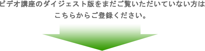 ビデオ講座のダイジェスト版をまだご覧いただいていない方はこちらからご登録ください。