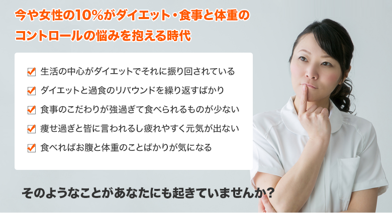 今や女性の10％がダイエット・食事と体重のコントロールの悩みを抱える時代　生活の中心がダイエットでそれに振り回されている ダイエットと過食のリバウンドを繰り返すばかり 食事のこだわりが強過ぎて食べられるものが少ない 痩せ過ぎと皆に言われるし疲れやすく元気が出ない 食べればお腹と体重のことばかりが気になる 食べたら怖くなって吐いてしまう　そのようなことがあなたにも起きていませんか？