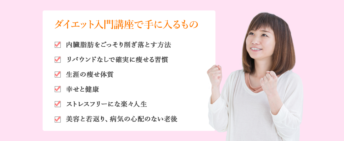 ダイエット入門講座で手に入るもの　内臓脂肪をごっそり削ぎ落とす方法　リバウンドなしで確実に痩せる習慣　生涯の痩せ体質　幸せと健康　ストレスフリーにな楽々人生　美容と若返り、病気の心配のない老後