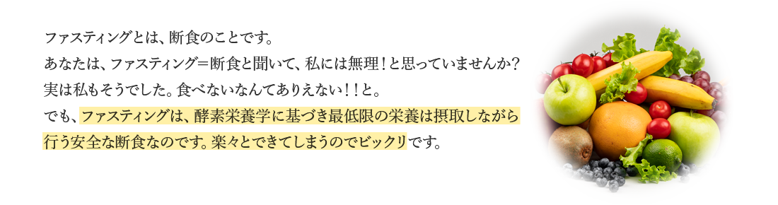 ファスティングとは、断食のことです。あなたは、ファスティング＝断食と聞いて、私には無理！と思っていませんか？実は私もそうでした。食べないなんてありえない！！と。でも、ファスティングは、酵素栄養学に基づき最低限の栄養は摂取しながら行う安全な断食なのです。楽々とできてしまうのでビックリです。